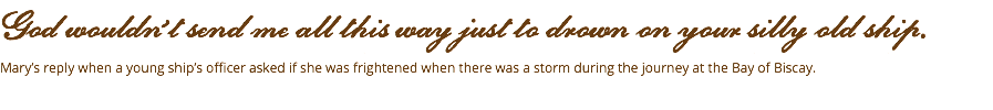 God wouldn’t send me all this way just to drown on your silly old ship. Mary’s reply when a young ship’s officer asked if she was frightened when there was a storm during the journey at the Bay of Biscay. 