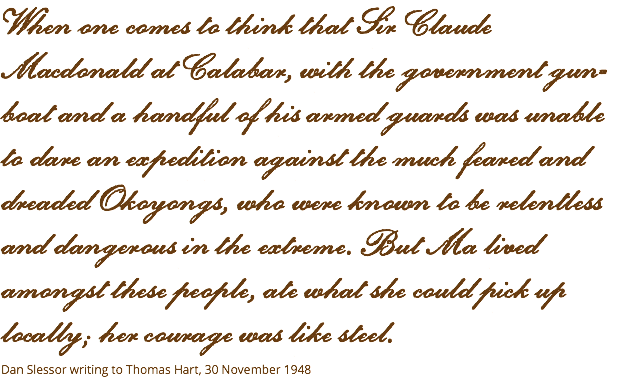 When one comes to think that Sir Claude Macdonald at Calabar, with the government gun-boat and a handful of his armed guards was unable  to dare an expedition against the much feared and dreaded Okoyongs, who were known to be relentless and dangerous in the extreme. But Ma lived amongst these people, ate what she could pick up locally; her courage was like steel. Dan Slessor writing to Thomas Hart, 30 November 1948